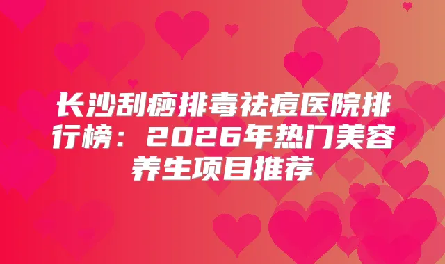 长沙刮痧排毒祛痘医院排行榜:2026年热门美容养生项目推荐