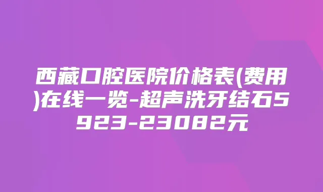 西藏口腔医院价格表(费用)在线一览-超声洗牙结石5923-23082元