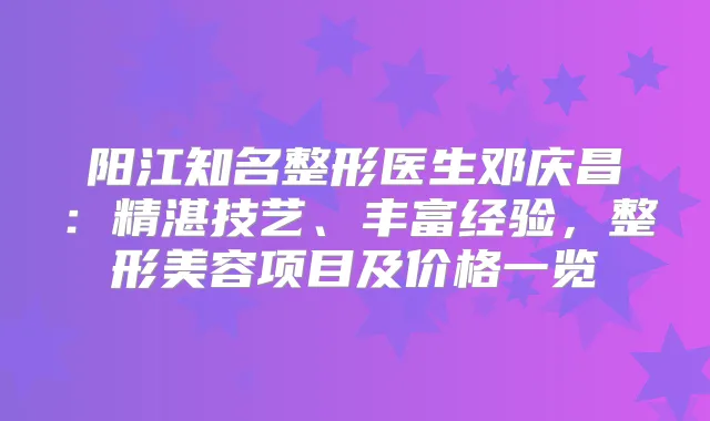 阳江知名整形医生邓庆昌:精湛技艺、丰富经验,整形美容项目及价格一览