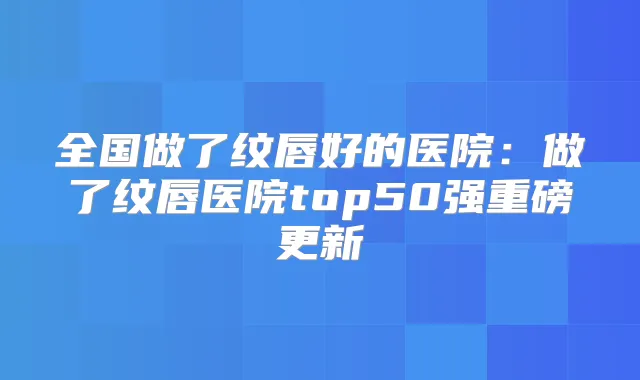 全国做了纹唇好的医院：做了纹唇医院top50强重磅更新