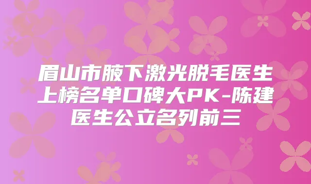 眉山市腋下激光脱毛医生上榜名单口碑大PK-陈建医生公立名列前三