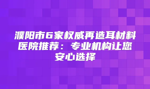 濮阳市6家再造耳材料医院推荐:专业机构让您安心选择