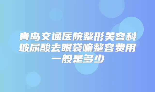 青岛交通医院整形美容科玻尿酸去眼袋嘛整容费用一般是多少