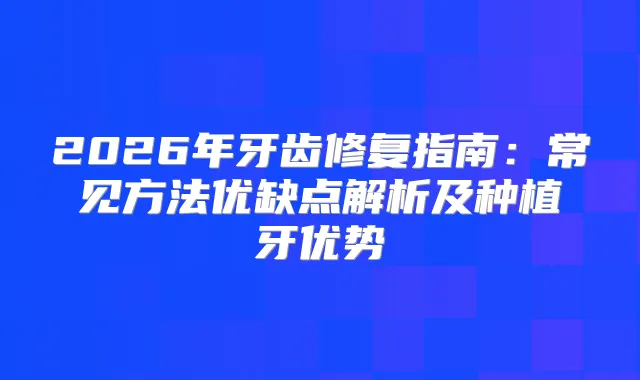 2026年牙齿修复指南：常见方法优缺点解析及种植牙优势