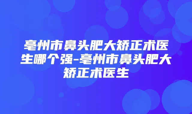 亳州市鼻头肥大矫正术医生哪个强-亳州市鼻头肥大矫正术医生