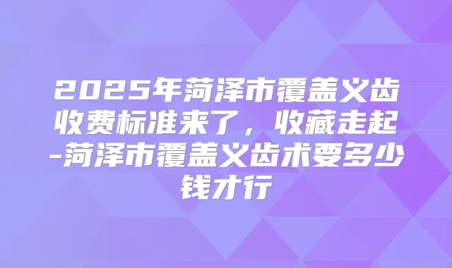 2025年菏泽市覆盖义齿收费标准来了，收藏走起-菏泽市覆盖义齿术要多少钱才行