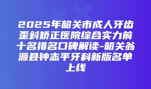 2025年韶关市成人牙齿歪斜矫正医院综合实力前十名排名口碑解读-韶关翁源县钟志平牙科新版名单上线