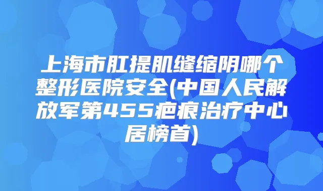 上海市肛提肌缝缩阴哪个整形医院安全(中国人民解放军第455疤痕中心居榜首)