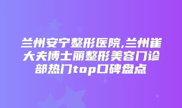 兰州安宁整形医院,兰州崔大夫博士丽整形美容门诊部热门top口碑盘点