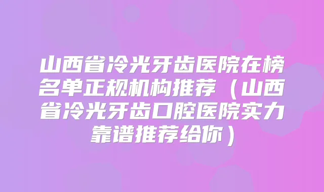 山西省冷光牙齿医院在榜名单正规机构推荐（山西省冷光牙齿口腔医院实力靠谱推荐给你）
