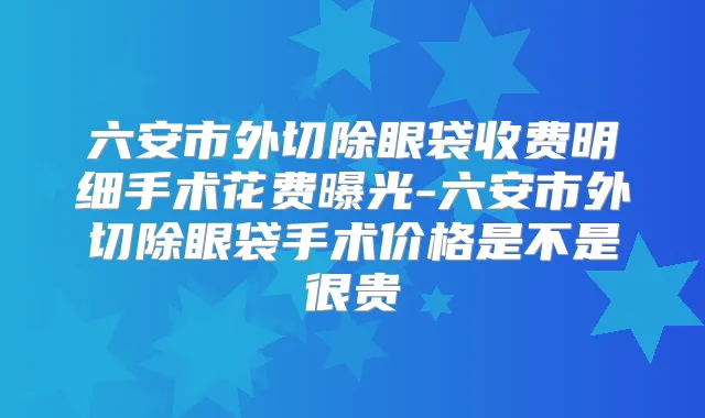 六安市外切除眼袋收费明细手术花费曝光-六安市外切除眼袋手术价格是不是很贵