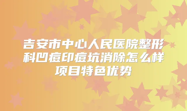 吉安市中心人民医院整形科凹痘印痘坑消除怎么样项目特色优势