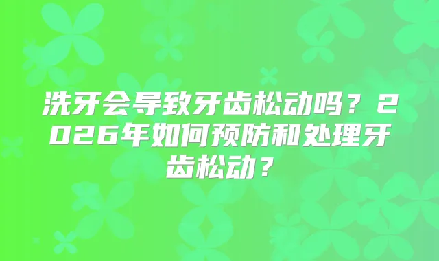 洗牙会导致牙齿松动吗?2026年如何预防和处理牙齿松动?