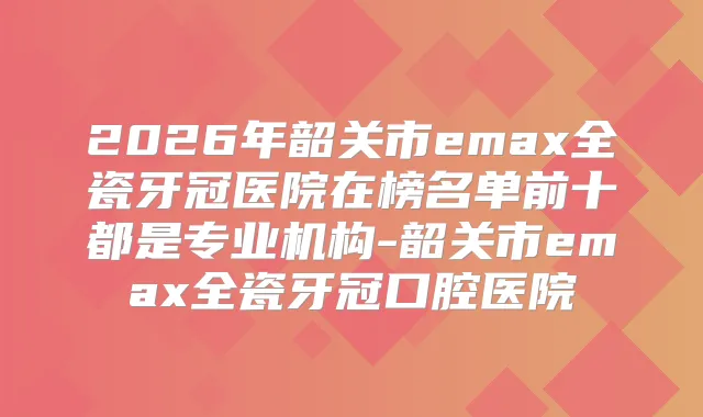 2026年韶关市emax全瓷牙冠医院在榜名单前十都是专业机构-韶关市emax全瓷牙冠口腔医院