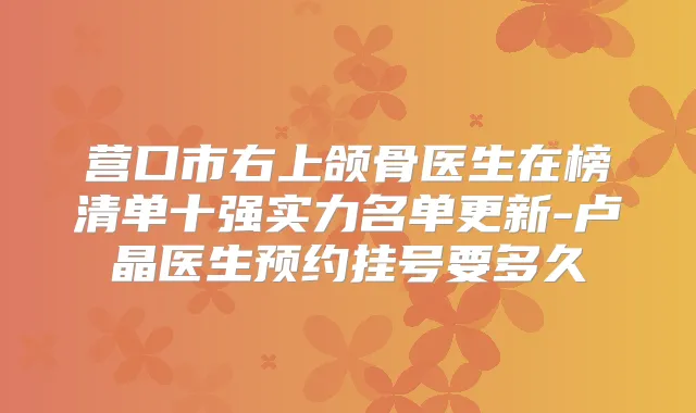 营口市右上颌骨医生在榜清单十强实力名单更新-卢晶医生预约挂号要多久