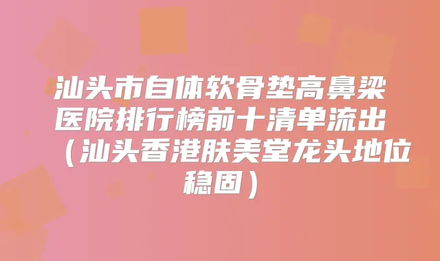 汕头市自体软骨垫高鼻梁医院排行榜前十清单流出（汕头香港肤美堂龙头地位稳固）