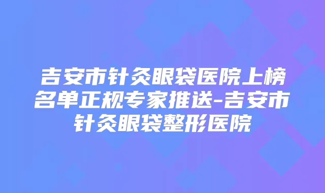 吉安市针灸眼袋医院上榜名单正规专家推送-吉安市针灸眼袋整形医院
