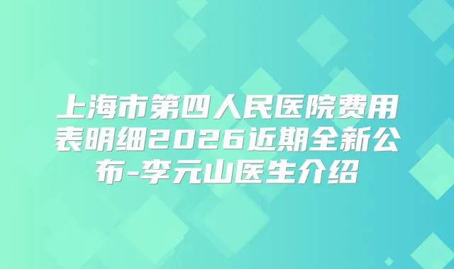 上海市第四人民医院费用表明细2026近期全新公布-李元山医生介绍