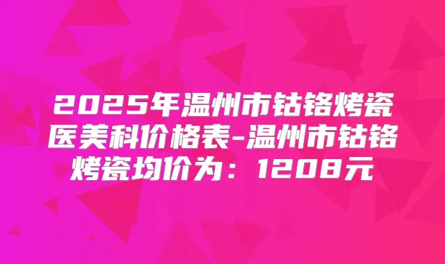 2025年温州市钴铬烤瓷医美科价格表-温州市钴铬烤瓷均价为:1208元