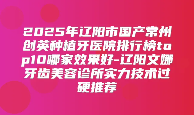 2025年辽阳市国产常州创英种植牙医院排行榜top10哪家效果好-辽阳文娜牙齿美容诊所实力技术过硬推荐