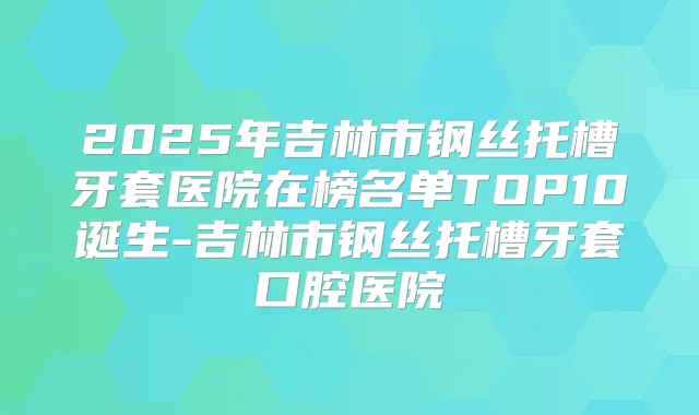 2025年吉林市钢丝托槽牙套医院在榜名单TOP10诞生-吉林市钢丝托槽牙套口腔医院