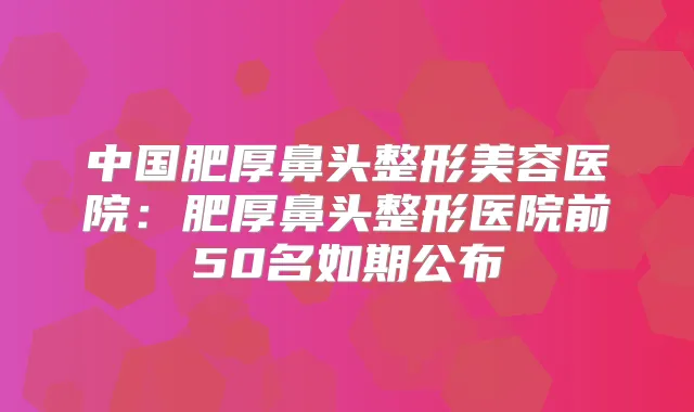 中国肥厚鼻头整形美容医院：肥厚鼻头整形医院前50名如期公布