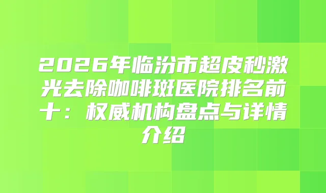 2026年临汾市超皮秒激光去除咖啡斑医院排名前十:机构盘点与详情介绍