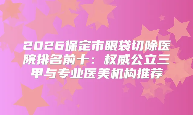 2026保定市眼袋切除医院排名前十：公立三甲与专业医美机构推荐