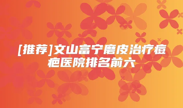 [推荐]文山富宁磨皮痘疤医院排名前六