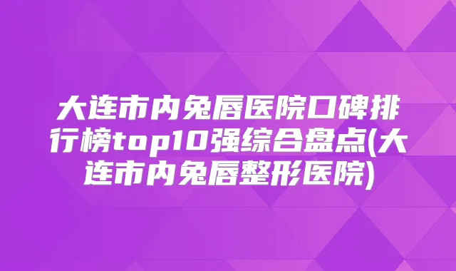 大连市内兔唇医院口碑排行榜top10强综合盘点(大连市内兔唇整形医院)