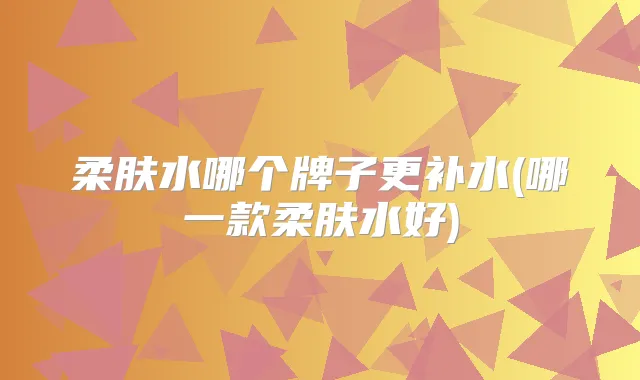柔肤水哪个牌子更补水(哪一款柔肤水好)