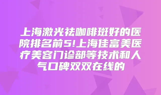 上海激光祛咖啡斑好的医院排名前5!上海佳富美医疗美容门诊部等技术和人气口碑双双在线的
