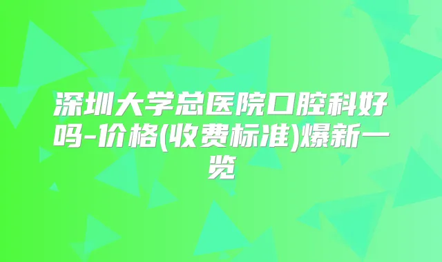 深圳大学总医院口腔科好吗-价格(收费标准)爆新一览