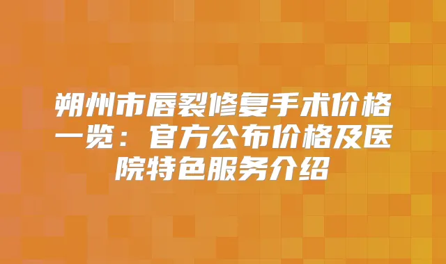 朔州市唇裂修复手术价格一览：官方公布价格及医院特色服务介绍