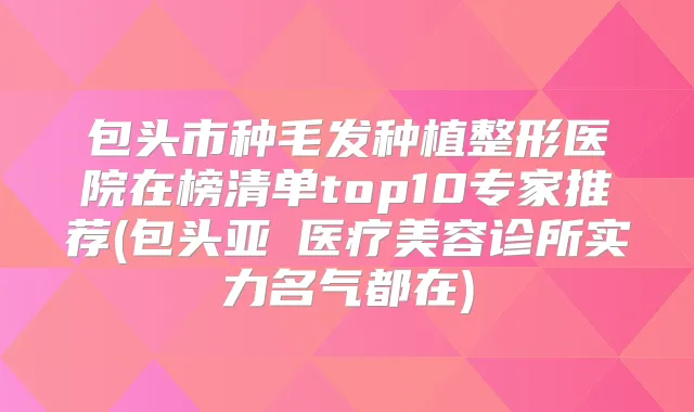 包头市种毛发种植整形医院在榜清单top10专家推荐(包头亚燊医疗美容诊所实力名气都在)