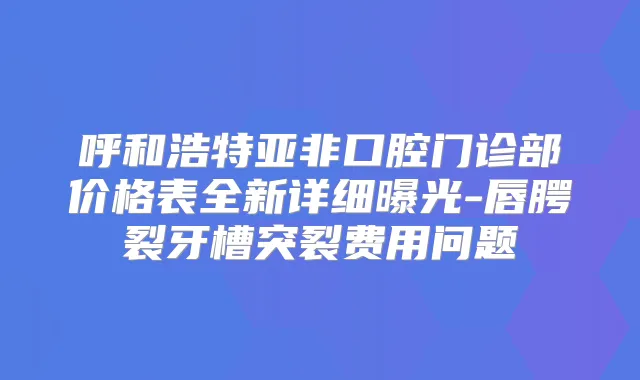 呼和浩特亚非口腔门诊部价格表全新详细曝光-唇腭裂牙槽突裂费用问题