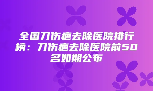 全国刀伤疤去除医院排行榜：刀伤疤去除医院前50名如期公布