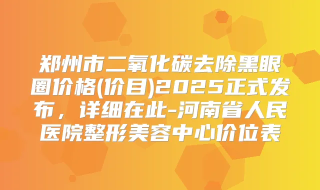 郑州市二氧化碳去除黑眼圈价格(价目)2025正式发布，详细在此-河南省人民医院整形美容中心价位表