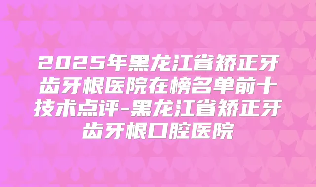 2025年黑龙江省矫正牙齿牙根医院在榜名单前十技术点评-黑龙江省矫正牙齿牙根口腔医院