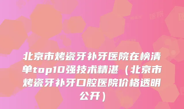 北京市烤瓷牙补牙医院在榜清单top10强技术精湛（北京市烤瓷牙补牙口腔医院价格透明公开）