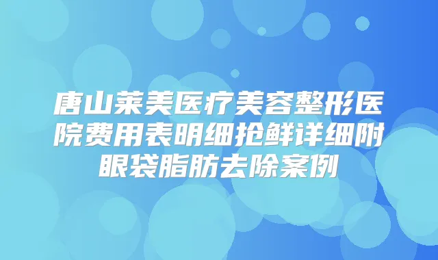 唐山莱美医疗美容整形医院费用表明细抢鲜详细附眼袋脂肪去除案例