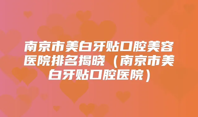 南京市美白牙贴口腔美容医院排名揭晓（南京市美白牙贴口腔医院）