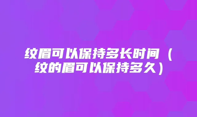 纹眉可以保持多长时间（纹的眉可以保持多久）