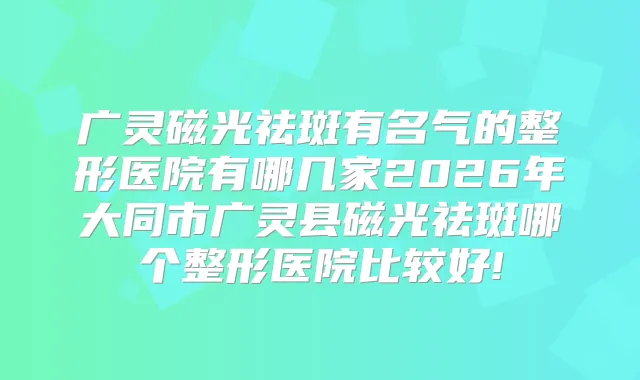 广灵磁光祛斑有名气的整形医院有哪几家2026年大同市广灵县磁光祛斑哪个整形医院比较好!