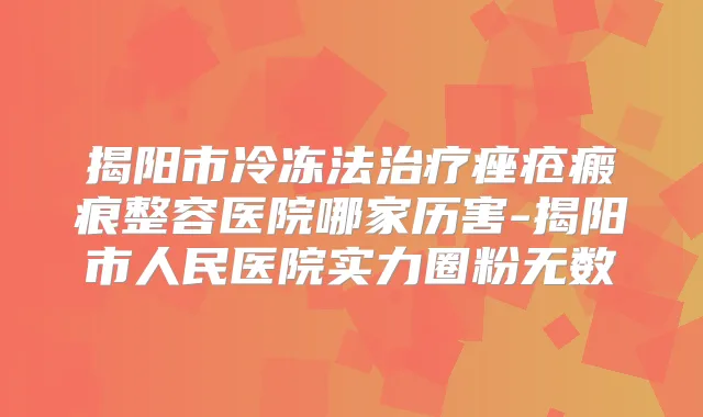 揭阳市冷冻法痤疮瘢痕整容医院哪家历害-揭阳市人民医院实力圈粉无数