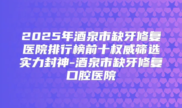 2025年酒泉市缺牙修复医院排行榜前十筛选实力封神-酒泉市缺牙修复口腔医院
