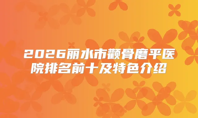 2026丽水市颧骨磨平医院排名前十及特色介绍
