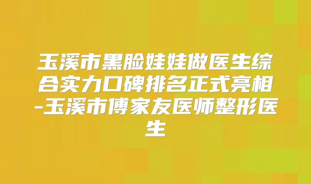 玉溪市黑脸娃娃做医生综合实力口碑排名正式亮相-玉溪市傅家友医师整形医生