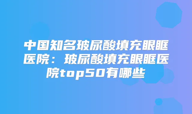 中国知名玻尿酸填充眼眶医院:玻尿酸填充眼眶医院top50有哪些