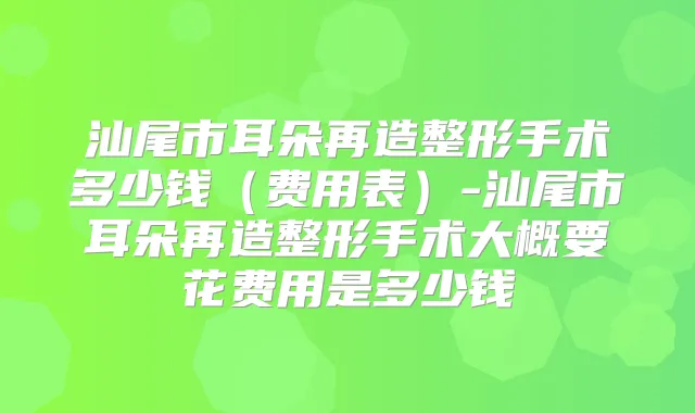 汕尾市耳朵再造整形手术多少钱(费用表)-汕尾市耳朵再造整形手术大概要花费用是多少钱